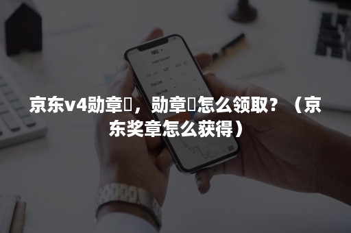 京东v4勋章劵，勋章劵怎么领取？（京东奖章怎么获得）