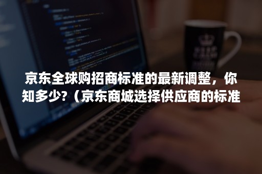 京东全球购招商标准的最新调整，你知多少?（京东商城选择供应商的标准）