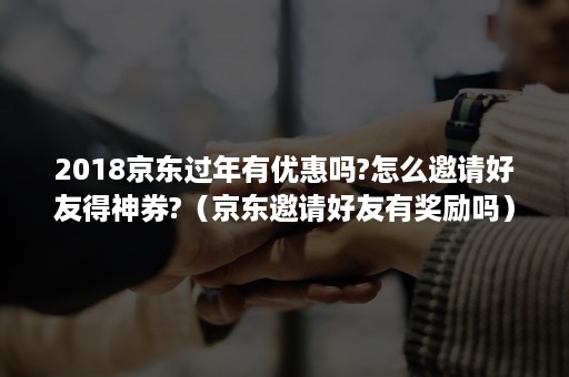 2018京东过年有优惠吗?怎么邀请好友得神券?（京东邀请好友有奖励吗）