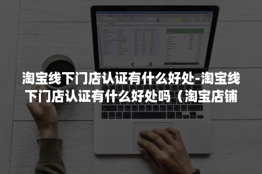 淘宝线下门店认证有什么好处-淘宝线下门店认证有什么好处吗（淘宝店铺企业认证有什么好处）