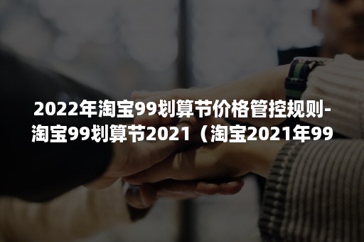 2022年淘宝99划算节价格管控规则-淘宝99划算节2021（淘宝2021年99大促）