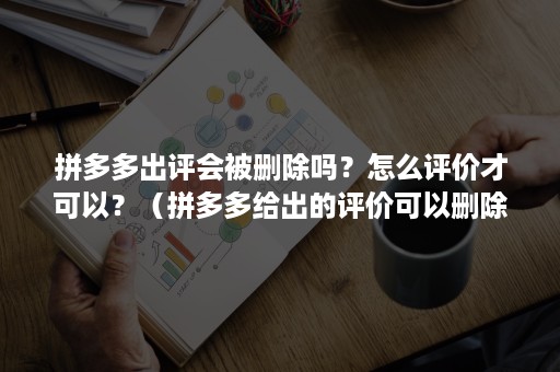 拼多多出评会被删除吗？怎么评价才可以？（拼多多给出的评价可以删除吗）