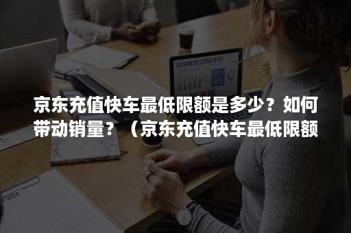 京东充值快车最低限额是多少？如何带动销量？（京东充值快车最低限额是多少?如何带动销量呢）