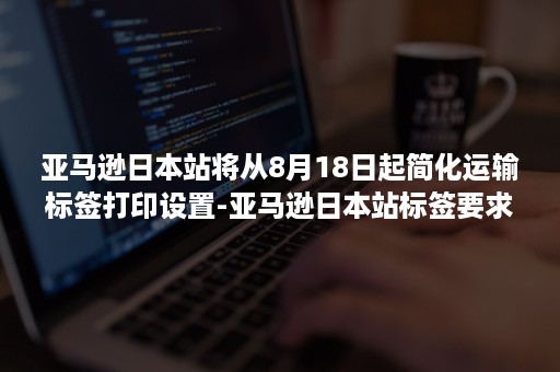 亚马逊日本站将从8月18日起简化运输标签打印设置-亚马逊日本站标签要求