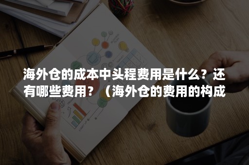 海外仓的成本中头程费用是什么？还有哪些费用？（海外仓的费用的构成包括几个内容?每个费用分别是什么?）