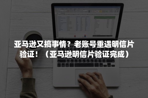 亚马逊又搞事情？老账号重遇明信片验证！（亚马逊明信片验证完成）