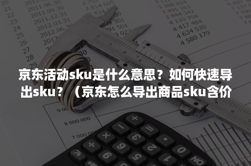 京东活动sku是什么意思？如何快速导出sku？（京东怎么导出商品sku含价格）