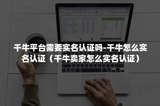 千牛平台需要实名认证吗-千牛怎么实名认证（千牛卖家怎么实名认证）