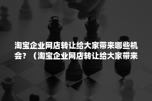 淘宝企业网店转让给大家带来哪些机会？（淘宝企业网店转让给大家带来哪些机会呢）