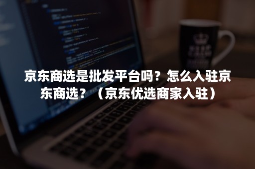 京东商选是批发平台吗？怎么入驻京东商选？（京东优选商家入驻）