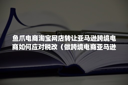 鱼爪电商淘宝网店转让亚马逊跨境电商如何应对税改（做跨境电商亚马逊税怎么算）