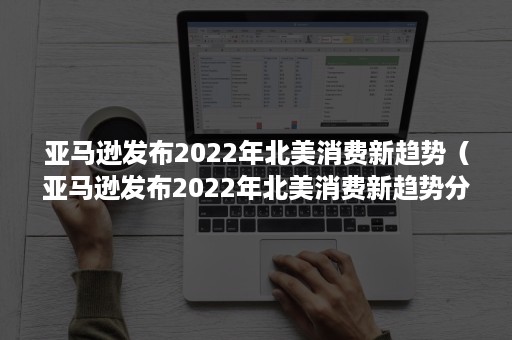 亚马逊发布2022年北美消费新趋势（亚马逊发布2022年北美消费新趋势分析）