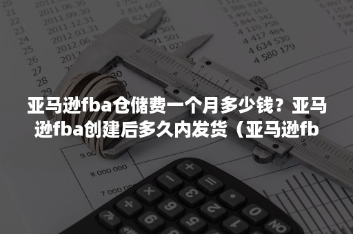 亚马逊fba仓储费一个月多少钱？亚马逊fba创建后多久内发货（亚马逊fba长期仓储费）