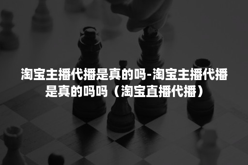 淘宝主播代播是真的吗-淘宝主播代播是真的吗吗（淘宝直播代播）