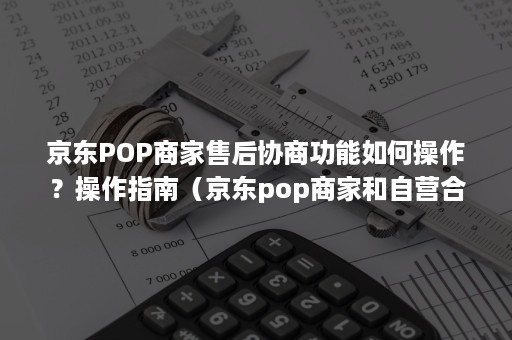 京东POP商家售后协商功能如何操作?操作指南(京东pop商家和自营合作) 京东POP商家售后协商功能如何操作?操作指南(京东pop商家和自营合作)