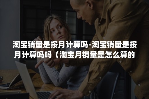 淘宝销量是按月计算吗-淘宝销量是按月计算吗吗（淘宝月销量是怎么算的 买几个）