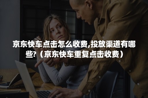 京东快车点击怎么收费,投放渠道有哪些?(京东快车重复点击收费) 京东快车点击怎么收费,投放渠道有哪些?(京东快车重复点击收费)