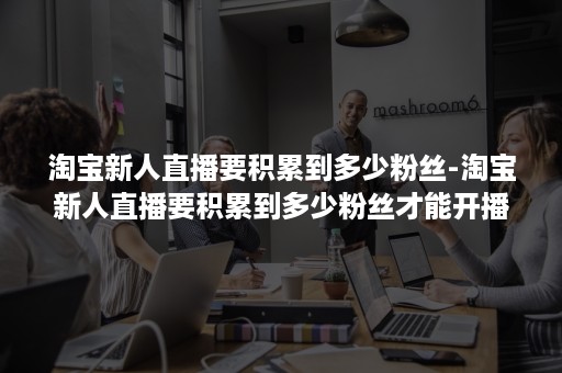 淘宝新人直播要积累到多少粉丝-淘宝新人直播要积累到多少粉丝才能开播 淘宝新人直播要积累到多少粉丝-淘宝新人直播要积累到多少粉丝才能开播
