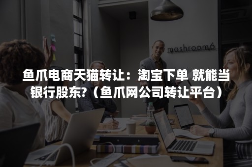 鱼爪电商天猫转让：淘宝下单 就能当银行股东?（鱼爪网公司转让平台）