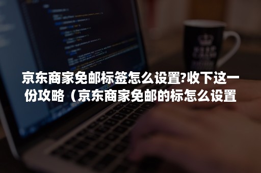 京东商家免邮标签怎么设置?收下这一份攻略(京东商家免邮的标怎么设置) 京东商家免邮标签怎么设置?收下这一份攻略(京东商家免邮的标怎么设置)