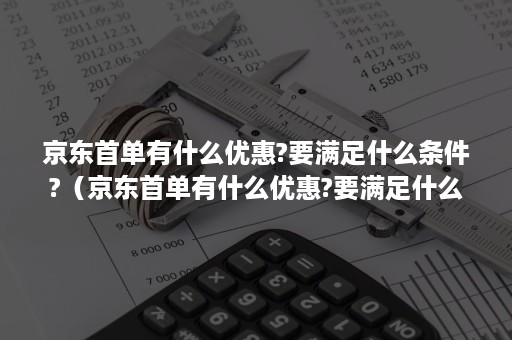 京东首单有什么优惠?要满足什么条件?（京东首单有什么优惠?要满足什么条件吗）