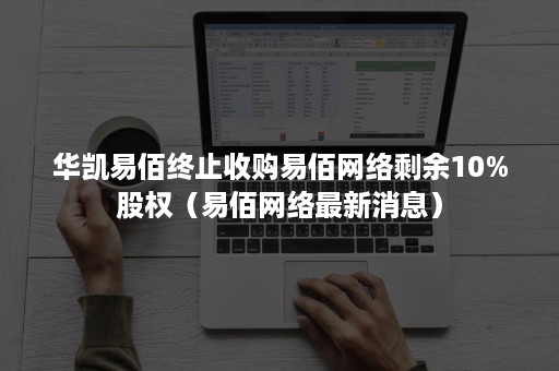 华凯易佰终止收购易佰网络剩余10%股权（易佰网络最新消息）