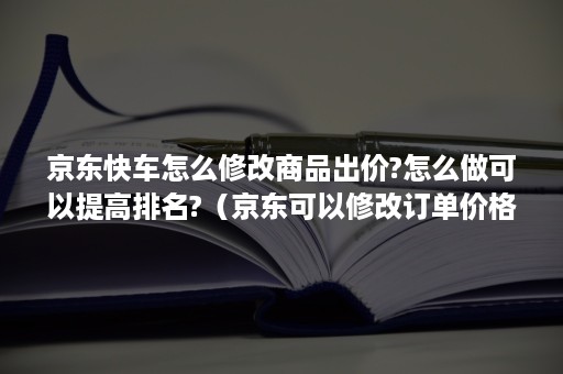 京东快车怎么修改商品出价?怎么做可以提高排名?（京东可以修改订单价格吗）