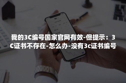 我的3C编号国家官网有效-但提示：3C证书不存在-怎么办-没有3c证书编号怎么办