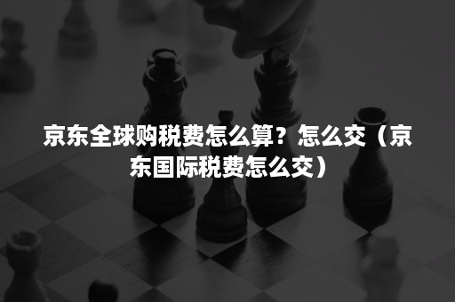 京东全球购税费怎么算？怎么交（京东国际税费怎么交）