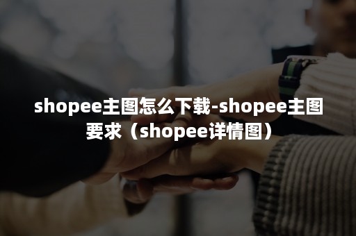 shopee主图怎么下载-shopee主图要求(shopee详情图) shopee主图怎么下载-shopee主图要求(shopee详情图)