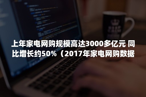 上年家电网购规模高达3000多亿元 同比增长约50%(2017年家电网购数据分析) 上年家电网购规模高达3000多亿元 同比增长约50%(2017年家电网购数据分析)