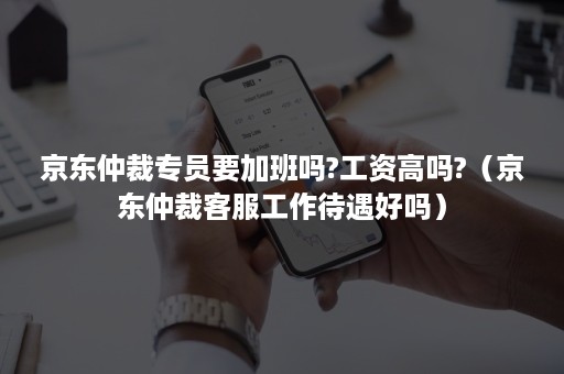 京东仲裁专员要加班吗?工资高吗?（京东仲裁客服工作待遇好吗）