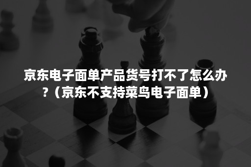 京东电子面单产品货号打不了怎么办?（京东不支持菜鸟电子面单）