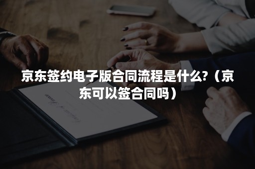 京东签约电子版合同流程是什么?（京东可以签合同吗）