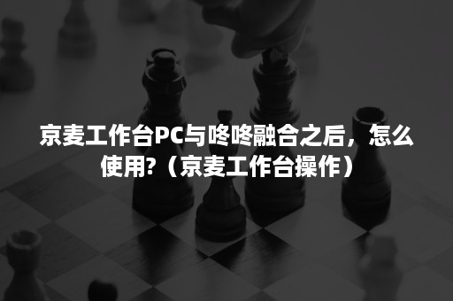 京麦工作台PC与咚咚融合之后，怎么使用?（京麦工作台操作）