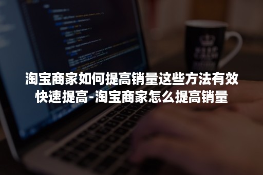 淘宝商家如何提高销量这些方法有效快速提高-淘宝商家怎么提高销量