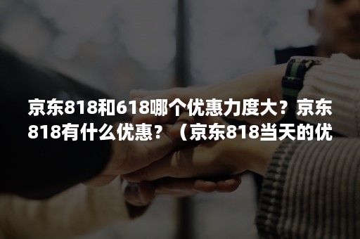 京东818和618哪个优惠力度大？京东818有什么优惠？（京东818当天的优惠是最大的吗）