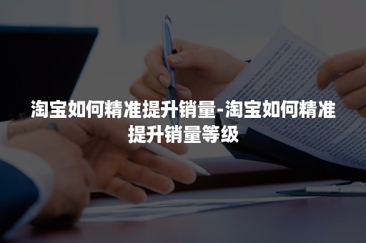 淘宝如何精准提升销量-淘宝如何精准提升销量等级
