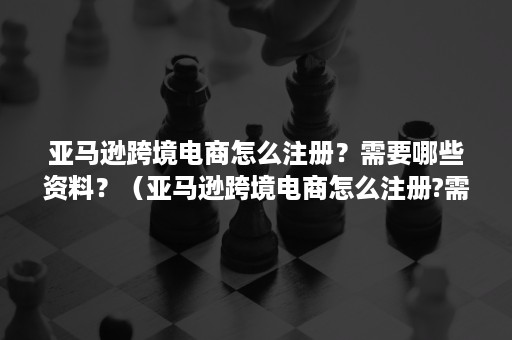亚马逊跨境电商怎么注册？需要哪些资料？（亚马逊跨境电商怎么注册?需要哪些资料和手续）
