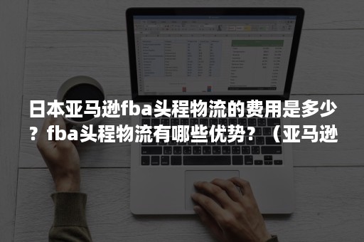 日本亚马逊fba头程物流的费用是多少？fba头程物流有哪些优势？（亚马逊fba头程到美国的费用）