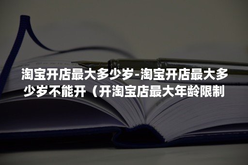 淘宝开店最大多少岁-淘宝开店最大多少岁不能开（开淘宝店最大年龄限制多少岁）