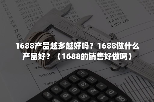 1688产品越多越好吗？1688做什么产品好？（1688的销售好做吗）