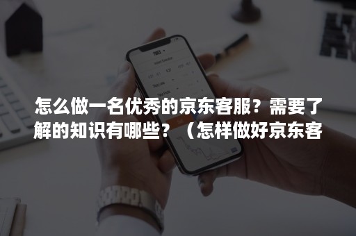 怎么做一名优秀的京东客服？需要了解的知识有哪些？（怎样做好京东客服工作）