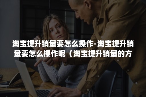 淘宝提升销量要怎么操作-淘宝提升销量要怎么操作呢（淘宝提升销量的方法）