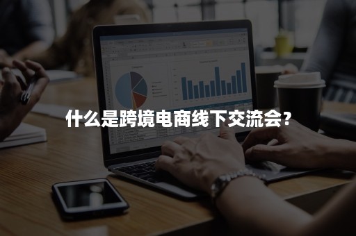 什么是跨境电商线下交流会？