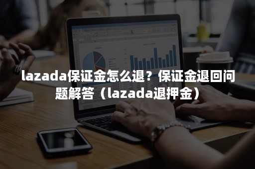 lazada保证金怎么退？保证金退回问题解答（lazada退押金）