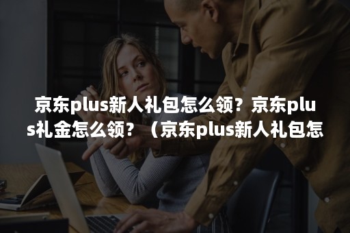 京东plus新人礼包怎么领？京东plus礼金怎么领？（京东plus新人礼包怎么领）