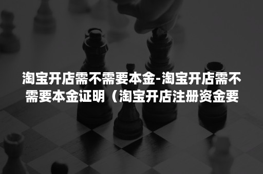 淘宝开店需不需要本金-淘宝开店需不需要本金证明（淘宝开店注册资金要求）