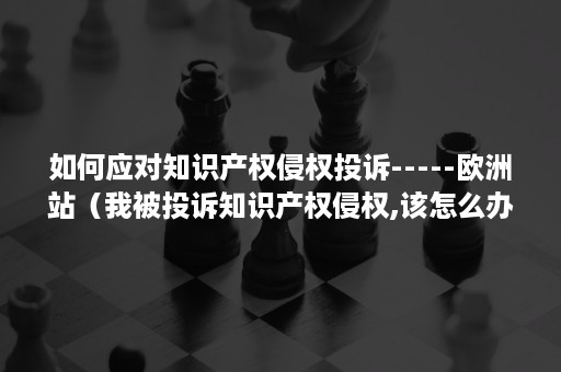 如何应对知识产权侵权投诉-----欧洲站(我被投诉知识产权侵权,该怎么办?) 如何应对知识产权侵权投诉-----欧洲站(我被投诉知识产权侵权,该怎么办?)