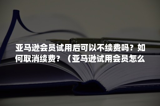 亚马逊会员试用后可以不续费吗？如何取消续费？（亚马逊试用会员怎么关闭自动续费）